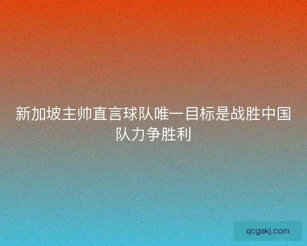 新加坡主帅直言球队唯一目标是战胜中国队力争胜利
