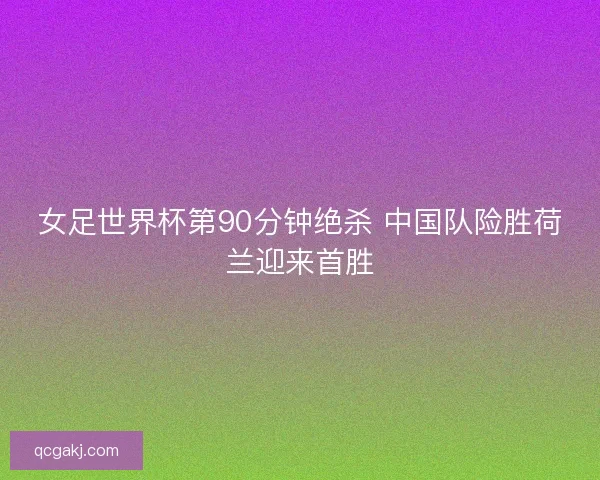 女足世界杯第90分钟绝杀 中国队险胜荷兰迎来首胜