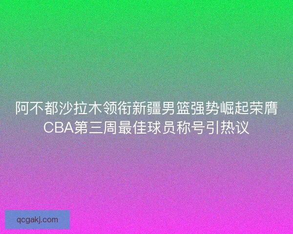 阿不都沙拉木领衔新疆男篮强势崛起荣膺CBA第三周最佳球员称号引热议