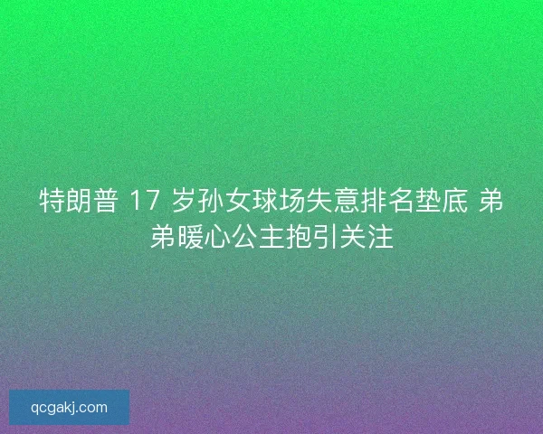 特朗普 17 岁孙女球场失意排名垫底 弟弟暖心公主抱引关注