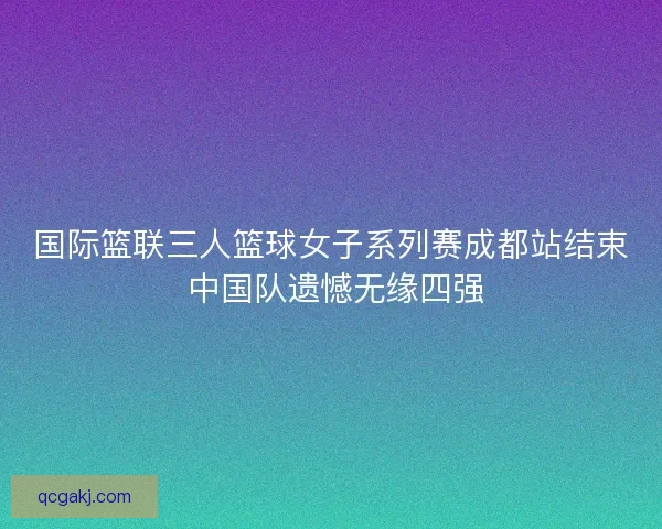 国际篮联三人篮球女子系列赛成都站结束 中国队遗憾无缘四强