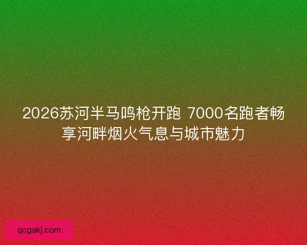 2026苏河半马鸣枪开跑 7000名跑者畅享河畔烟火气息与城市魅力
