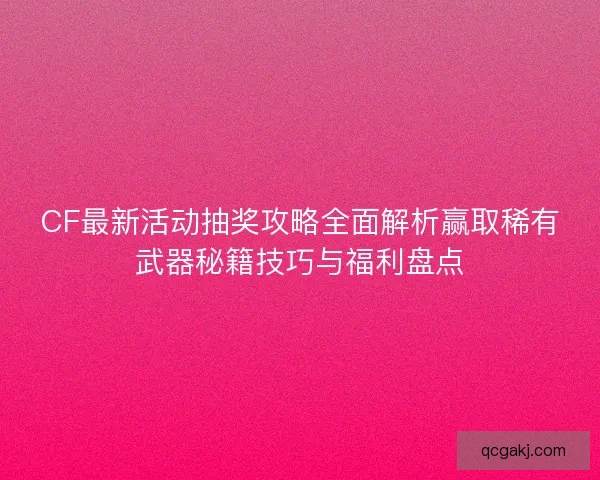 CF最新活动抽奖攻略全面解析赢取稀有武器秘籍技巧与福利盘点