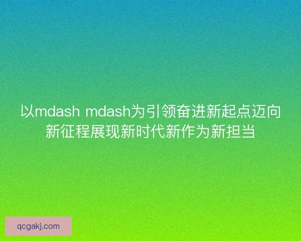 以mdash mdash为引领奋进新起点迈向新征程展现新时代新作为新担当